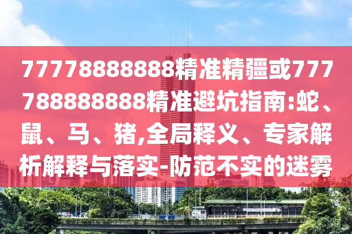 77778888888精準(zhǔn)精疆或777788888888精準(zhǔn)避坑指南:蛇、鼠、馬、豬,全局釋義、專(zhuān)家解析解釋與落實(shí)-防范不實(shí)的迷霧