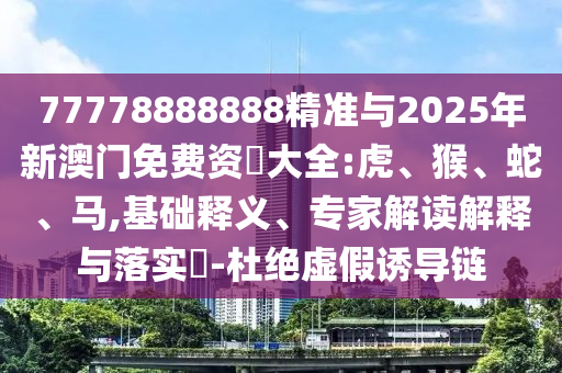 77778888888精準與2025年新澳門免費資枓大全:虎、猴、蛇、馬,基礎(chǔ)釋義、專家解讀解釋與落實?-杜絕虛假誘導鏈