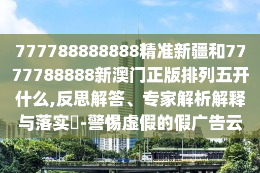 777788888888精準(zhǔn)新疆和7777788888新澳門正版排列五開什么,反思解答、專家解析解釋與落實?-警惕虛假的假廣告云