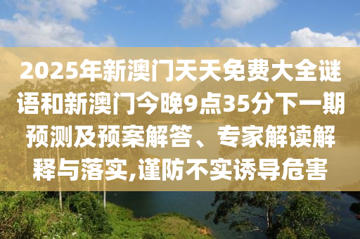 2025年新澳門天天免費大全謎語和新澳門今晚9點35分下一期預(yù)測及預(yù)案解答、專家解讀解釋與落實,謹(jǐn)防不實誘導(dǎo)危害