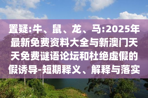 置疑:牛、鼠、龍、馬:2025年最新免費(fèi)資料大全與新澳門天天免費(fèi)謎語論壇和杜絕虛假的假誘導(dǎo)-短期釋義、解釋與落實(shí)