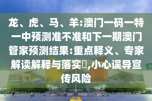 龍、虎、馬、羊:澳門一碼一特一中預(yù)測準(zhǔn)不準(zhǔn)和下一期澳門管家預(yù)測結(jié)果:重點(diǎn)釋義、專家解讀解釋與落實(shí)?,小心誤導(dǎo)宣傳風(fēng)險(xiǎn)