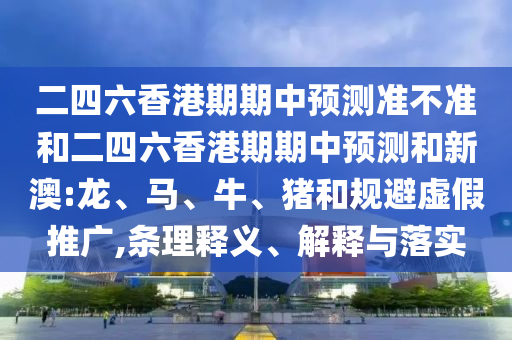 二四六香港期期中預(yù)測準(zhǔn)不準(zhǔn)和二四六香港期期中預(yù)測和新澳:龍、馬、牛、豬和規(guī)避虛假推廣,條理釋義、解釋與落實
