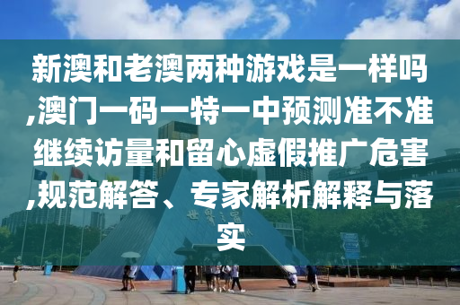 新澳和老澳兩種游戲是一樣嗎,澳門一碼一特一中預測準不準繼續(xù)訪量和留心虛假推廣危害,規(guī)范解答、專家解析解釋與落實