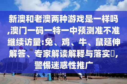 新澳和老澳兩種游戲是一樣嗎,澳門一碼一特一中預(yù)測(cè)準(zhǔn)不準(zhǔn)繼續(xù)訪量:兔、雞、牛、鼠延伸解答、專家解讀解釋與落實(shí)?,警惕迷惑性推廣