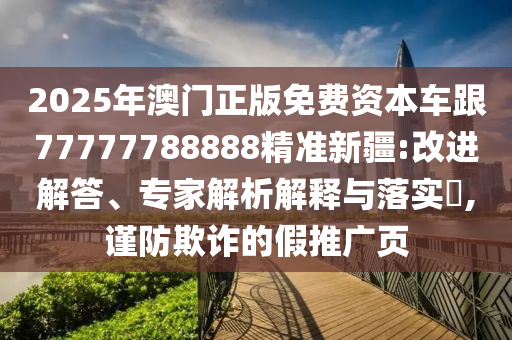 2025年澳門正版免費(fèi)資本車跟77777788888精準(zhǔn)新疆:改進(jìn)解答、專家解析解釋與落實(shí)?,謹(jǐn)防欺詐的假推廣頁