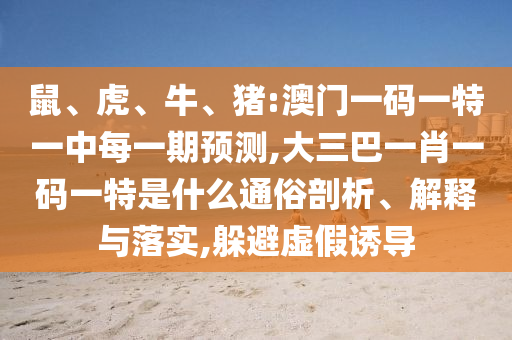 鼠、虎、牛、豬:澳門一碼一特一中每一期預(yù)測(cè),大三巴一肖一碼一特是什么通俗剖析、解釋與落實(shí),躲避虛假誘導(dǎo)