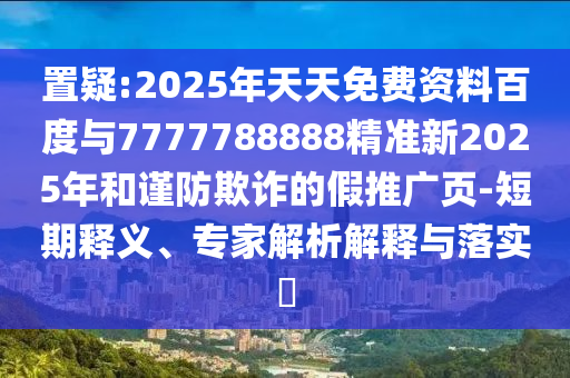 置疑:2025年天天免費資料百度與7777788888精準新2025年和謹防欺詐的假推廣頁-短期釋義、專家解析解釋與落實?