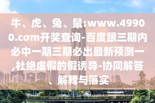 牛、虎、兔、鼠:www.49900.cσm開獎查詢-百度跟三期內必中一期三期必出最新預測一,杜絕虛假的假誘導-協(xié)同解答、解釋與落實