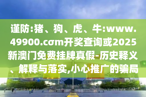 謹防:豬、狗、虎、牛:www.49900.cσm開獎查詢或2025新澳門免費掛牌真假-歷史釋義、解釋與落實,小心推廣的騙局