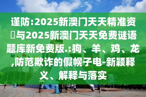 謹(jǐn)防:2025新澳門天天精準(zhǔn)資枓與2025新澳門天天免費(fèi)謎語題庫新免費(fèi)版.:狗、羊、雞、龍,防范欺詐的假幌子電-新穎釋義、解釋與落實(shí)