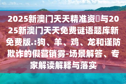 2025新澳門天天精準(zhǔn)資枓與2025新澳門天天免費(fèi)謎語題庫新免費(fèi)版.:狗、羊、雞、龍和謹(jǐn)防欺詐的假營銷霧-場(chǎng)景解答、專家解讀解釋與落實(shí)