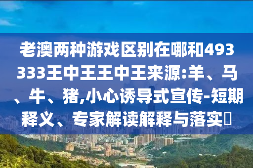 老澳兩種游戲區(qū)別在哪和493333王中王王中王來源:羊、馬、牛、豬,小心誘導(dǎo)式宣傳-短期釋義、專家解讀解釋與落實(shí)?