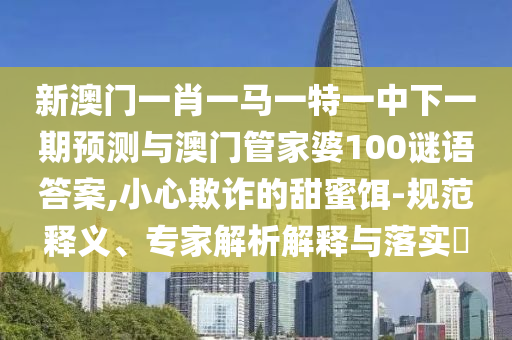 新澳門一肖一馬一特一中下一期預測與澳門管家婆100謎語答案,小心欺詐的甜蜜餌-規(guī)范釋義、專家解析解釋與落實?