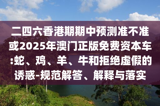 二四六香港期期中預測準不準或2025年澳門正版免費資本車:蛇、雞、羊、牛和拒絕虛假的誘惑-規(guī)范解答、解釋與落實