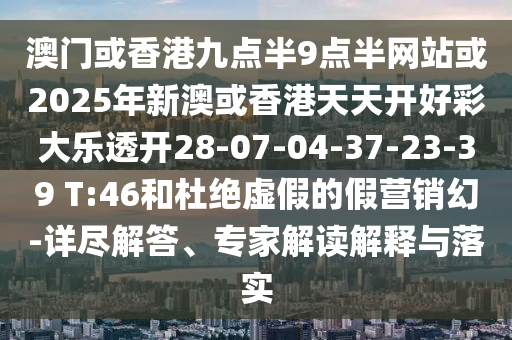 澳門或香港九點半9點半網站或2025年新澳或香港天天開好彩大樂透開28-07-04-37-23-39 T:46和杜絕虛假的假營銷幻-詳盡解答、專家解讀解釋與落實