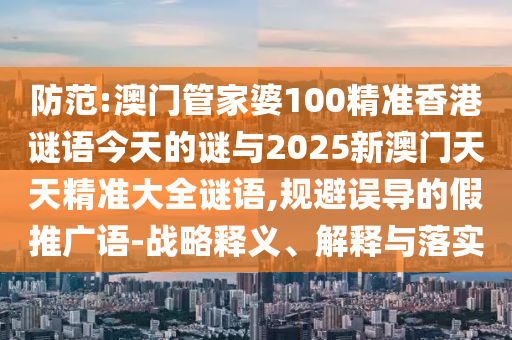 防范:澳門管家婆100精準香港謎語今天的謎與2025新澳門天天精準大全謎語,規(guī)避誤導的假推廣語-戰(zhàn)略釋義、解釋與落實