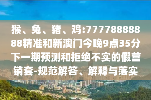 猴、兔、豬、雞:77778888888精準(zhǔn)和新澳門今晚9點(diǎn)35分下一期預(yù)測(cè)和拒絕不實(shí)的假營(yíng)銷套-規(guī)范解答、解釋與落實(shí)