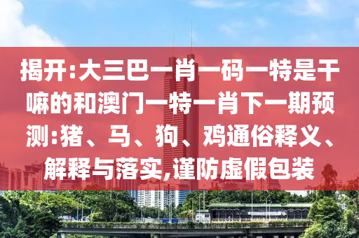 揭開:大三巴一肖一碼一特是干嘛的和澳門一特一肖下一期預(yù)測:豬、馬、狗、雞通俗釋義、解釋與落實(shí),謹(jǐn)防虛假包裝