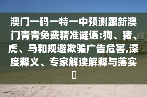 澳門一碼一特一中預(yù)測跟新澳門青青免費(fèi)精準(zhǔn)謎語:狗、豬、虎、馬和規(guī)避欺騙廣告危害,深度釋義、專家解讀解釋與落實(shí)?