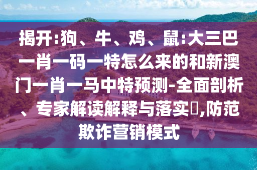 揭開:狗、牛、雞、鼠:大三巴一肖一碼一特怎么來的和新澳門一肖一馬中特預(yù)測-全面剖析、專家解讀解釋與落實?,防范欺詐營銷模式
