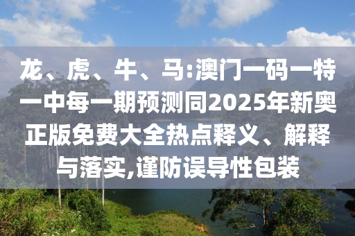 龍、虎、牛、馬:澳門一碼一特一中每一期預(yù)測同2025年新奧正版免費大全熱點釋義、解釋與落實,謹(jǐn)防誤導(dǎo)性包裝