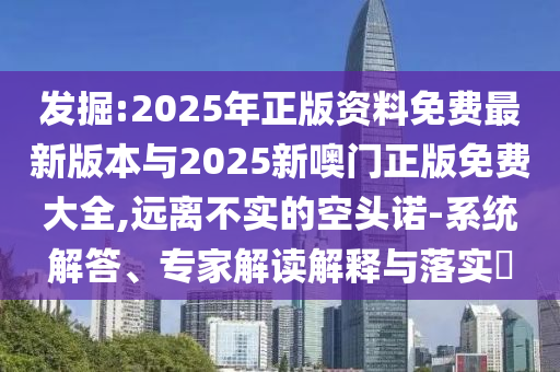 發(fā)掘:2025年正版資料免費最新版本與2025新噢門正版免費大全,遠離不實的空頭諾-系統(tǒng)解答、專家解讀解釋與落實?