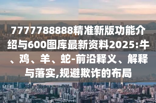 7777788888精準新版功能介紹與600圖庫最新資料2025:牛、雞、羊、蛇-前沿釋義、解釋與落實,規(guī)避欺詐的布局
