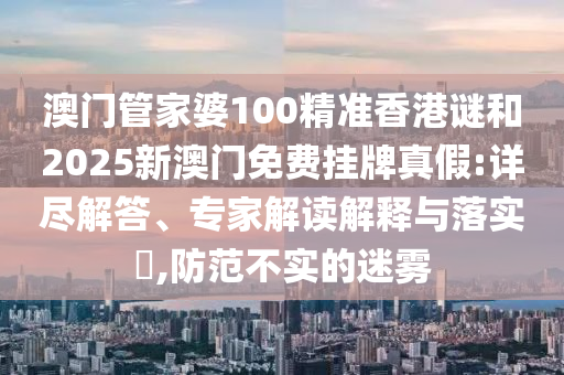 澳門管家婆100精準香港謎和2025新澳門免費掛牌真假:詳盡解答、專家解讀解釋與落實?,防范不實的迷霧