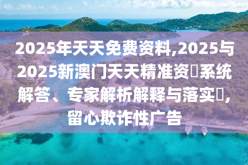 2025年天天免費資料,2025與2025新澳門天天精準資枓系統(tǒng)解答、專家解析解釋與落實?,留心欺詐性廣告