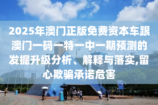2025年澳門正版免費資本車跟澳門一碼一特一中一期預測的發(fā)掘升級分析、解釋與落實,留心欺騙承諾危害