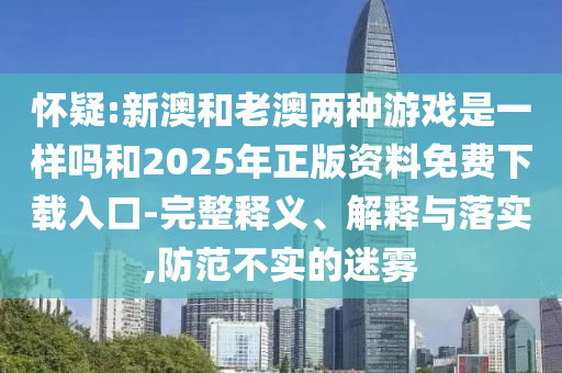 懷疑:新澳和老澳兩種游戲是一樣嗎和2025年正版資料免費下載入口-完整釋義、解釋與落實,防范不實的迷霧