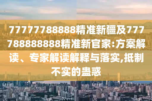 77777788888精準新疆及777788888888精準新官家:方案解讀、專家解讀解釋與落實,抵制不實的蠱惑