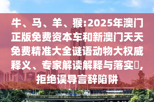 牛、馬、羊、猴:2025年澳門(mén)正版免費(fèi)資本車(chē)和新澳門(mén)天天免費(fèi)精準(zhǔn)大全謎語(yǔ)動(dòng)物大權(quán)威釋義、專(zhuān)家解讀解釋與落實(shí)?,拒絕誤導(dǎo)言辭陷阱