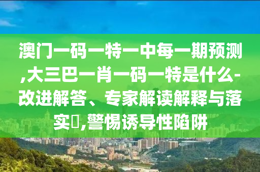 澳門一碼一特一中每一期預(yù)測(cè),大三巴一肖一碼一特是什么-改進(jìn)解答、專家解讀解釋與落實(shí)?,警惕誘導(dǎo)性陷阱