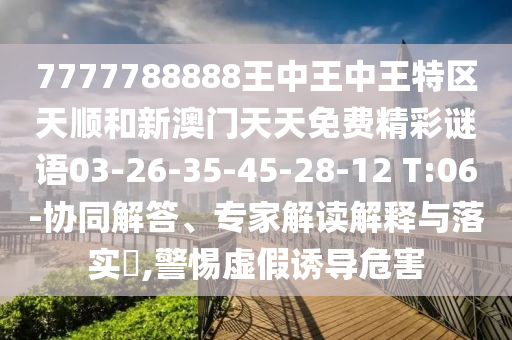 7777788888王中王中王特區(qū)天順和新澳門天天免費精彩謎語03-26-35-45-28-12 T:06-協(xié)同解答、專家解讀解釋與落實?,警惕虛假誘導危害