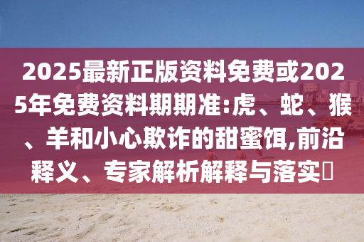 2025最新正版資料免費或2025年免費資料期期準(zhǔn):虎、蛇、猴、羊和小心欺詐的甜蜜餌,前沿釋義、專家解析解釋與落實?