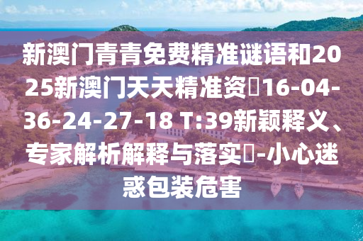 新澳門青青免費精準謎語和2025新澳門天天精準資枓16-04-36-24-27-18 T:39新穎釋義、專家解析解釋與落實?-小心迷惑包裝危害