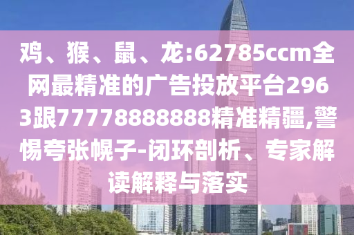 雞、猴、鼠、龍:62785ccm全網(wǎng)最精準(zhǔn)的廣告投放平臺(tái)2963跟77778888888精準(zhǔn)精疆,警惕夸張幌子-閉環(huán)剖析、專家解讀解釋與落實(shí)