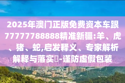 2025年澳門正版免費(fèi)資本車跟77777788888精準(zhǔn)新疆:羊、虎、豬、蛇,啟發(fā)釋義、專家解析解釋與落實(shí)?-謹(jǐn)防虛假包裝
