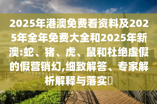 2025年港澳免費(fèi)看資料及2025年全年免費(fèi)大全和2025年新澳:蛇、豬、虎、鼠和杜絕虛假的假營(yíng)銷幻,細(xì)致解答、專家解析解釋與落實(shí)?