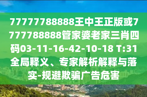 77777788888王中王正版或7777788888管家婆老家三肖四碼03-11-16-42-10-18 T:31全局釋義、專家解析解釋與落實(shí)-規(guī)避欺騙廣告危害