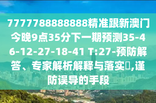 7777788888888精準(zhǔn)跟新澳門今晚9點(diǎn)35分下一期預(yù)測35-46-12-27-18-41 T:27-預(yù)防解答、專家解析解釋與落實?,謹(jǐn)防誤導(dǎo)的手段