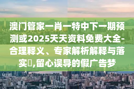 澳門管家一肖一特中下一期預測或2025天天資料免費大全-合理釋義、專家解析解釋與落實?,留心誤導的假廣告夢