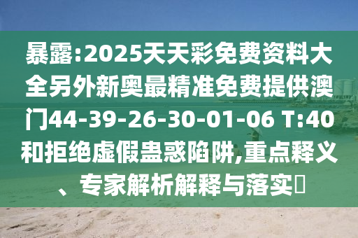 暴露:2025天天彩免費(fèi)資料大全另外新奧最精準(zhǔn)免費(fèi)提供澳門(mén)44-39-26-30-01-06 T:40和拒絕虛假蠱惑陷阱,重點(diǎn)釋義、專家解析解釋與落實(shí)?