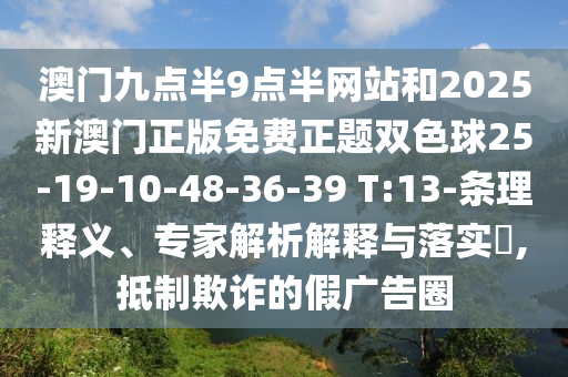 澳門(mén)九點(diǎn)半9點(diǎn)半網(wǎng)站和2025新澳門(mén)正版免費(fèi)正題雙色球25-19-10-48-36-39 T:13-條理釋義、專家解析解釋與落實(shí)?,抵制欺詐的假?gòu)V告圈