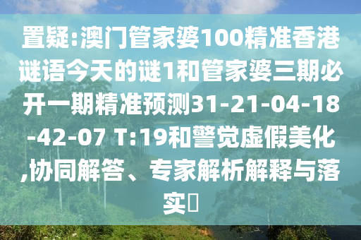 置疑:澳門管家婆100精準(zhǔn)香港謎語今天的謎1和管家婆三期必開一期精準(zhǔn)預(yù)測31-21-04-18-42-07 T:19和警覺虛假美化,協(xié)同解答、專家解析解釋與落實(shí)?