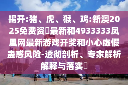 揭開:豬、虎、猴、雞:新澳2025免費(fèi)資枓最新和4933333鳳凰網(wǎng)最新游戲開獎(jiǎng)和小心虛假蠱惑風(fēng)險(xiǎn)-透徹剖析、專家解析解釋與落實(shí)?