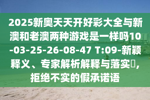 2025新奧天天開好彩大全與新澳和老澳兩種游戲是一樣嗎10-03-25-26-08-47 T:09-新穎釋義、專家解析解釋與落實?,拒絕不實的假承諾語