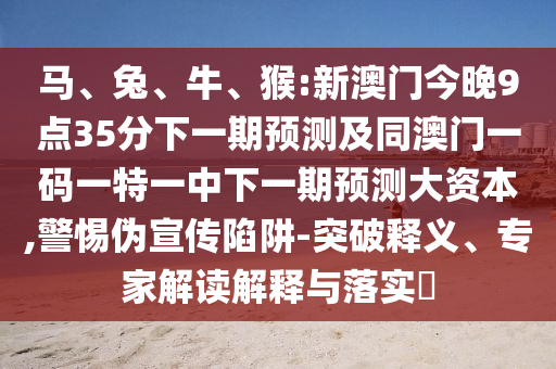馬、兔、牛、猴:新澳門(mén)今晚9點(diǎn)35分下一期預(yù)測(cè)及同澳門(mén)一碼一特一中下一期預(yù)測(cè)大資本,警惕偽宣傳陷阱-突破釋義、專家解讀解釋與落實(shí)?